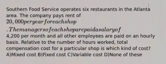 Southern Food Service operates six restaurants in the Atlanta area. The company pays rent of 20,000 per year for each shop. The managers of each shop are paid a salary of4,200 per month and all other employees are paid on an hourly basis. Relative to the number of hours worked, total compensation cost for a particular shop is which kind of cost? A)Mixed cost B)Fixed cost C)Variable cost D)None of these