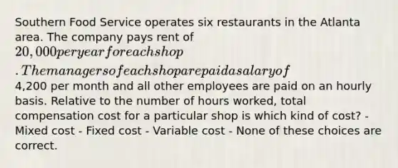 Southern Food Service operates six restaurants in the Atlanta area. The company pays rent of 20,000 per year for each shop. The managers of each shop are paid a salary of4,200 per month and all other employees are paid on an hourly basis. Relative to the number of hours worked, total compensation cost for a particular shop is which kind of cost? - Mixed cost - Fixed cost - Variable cost - None of these choices are correct.