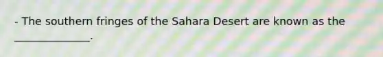 - The southern fringes of the Sahara Desert are known as the ______________.