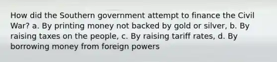 How did the Southern government attempt to finance the Civil War? a. By printing money not backed by gold or silver, b. By raising taxes on the people, c. By raising tariff rates, d. By borrowing money from foreign powers