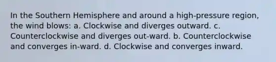 In the Southern Hemisphere and around a high-pressure region, the wind blows: a. Clockwise and diverges outward. c. Counterclockwise and diverges out-ward. b. Counterclockwise and converges in-ward. d. Clockwise and converges inward.