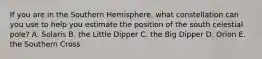 If you are in the Southern Hemisphere, what constellation can you use to help you estimate the position of the south celestial pole? A. Solaris B. the Little Dipper C. the Big Dipper D. Orion E. the Southern Cross