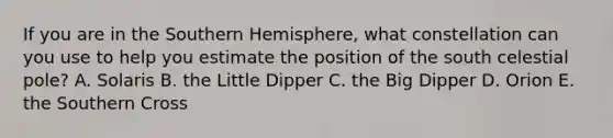 If you are in the Southern Hemisphere, what constellation can you use to help you estimate the position of the south celestial pole? A. Solaris B. the Little Dipper C. the Big Dipper D. Orion E. the Southern Cross