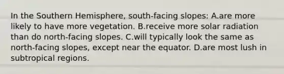 In the Southern Hemisphere, south-facing slopes: A.are more likely to have more vegetation. B.receive more solar radiation than do north-facing slopes. C.will typically look the same as north-facing slopes, except near the equator. D.are most lush in subtropical regions.