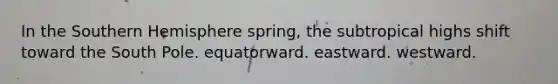 In the Southern Hemisphere spring, the subtropical highs shift toward the South Pole. equatorward. eastward. westward.