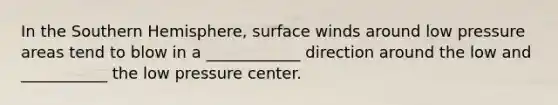 In the Southern Hemisphere, surface winds around low pressure areas tend to blow in a ____________ direction around the low and ___________ the low pressure center.