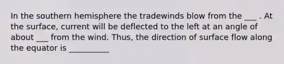 In the southern hemisphere the tradewinds blow from the ___ . At the surface, current will be deflected to the left at an angle of about ___ from the wind. Thus, the direction of surface flow along the equator is __________