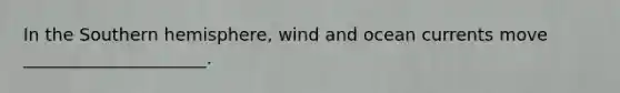 In the Southern hemisphere, wind and ocean currents move _____________________.