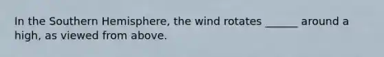 In the Southern Hemisphere, the wind rotates ______ around a high, as viewed from above.