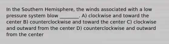 In the Southern Hemisphere, the winds associated with a low pressure system blow ________. A) clockwise and toward the center B) counterclockwise and toward the center C) clockwise and outward from the center D) counterclockwise and outward from the center