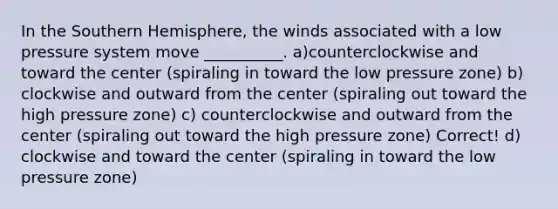 In the Southern Hemisphere, the winds associated with a low pressure system move __________. a)counterclockwise and toward the center (spiraling in toward the low pressure zone) b) clockwise and outward from the center (spiraling out toward the high pressure zone) c) counterclockwise and outward from the center (spiraling out toward the high pressure zone) Correct! d) clockwise and toward the center (spiraling in toward the low pressure zone)