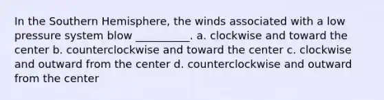 In the Southern Hemisphere, the winds associated with a low pressure system blow __________. a. clockwise and toward the center b. counterclockwise and toward the center c. clockwise and outward from the center d. counterclockwise and outward from the center