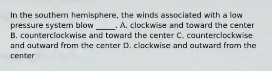 In the southern hemisphere, the winds associated with a low pressure system blow _____. A. clockwise and toward the center B. counterclockwise and toward the center C. counterclockwise and outward from the center D. clockwise and outward from the center