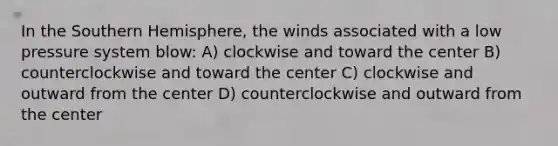 In the Southern Hemisphere, the winds associated with a low pressure system blow: A) clockwise and toward the center B) counterclockwise and toward the center C) clockwise and outward from the center D) counterclockwise and outward from the center