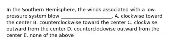 In the Southern Hemisphere, the winds associated with a low-pressure system blow _____________________. A. clockwise toward the center B. counterclockwise toward the center C. clockwise outward from the center D. counterclockwise outward from the center E. none of the above