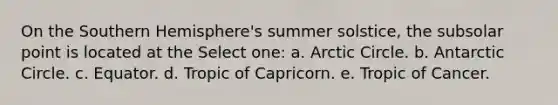 On the Southern Hemisphere's summer solstice, the subsolar point is located at the Select one: a. Arctic Circle. b. Antarctic Circle. c. Equator. d. Tropic of Capricorn. e. Tropic of Cancer.