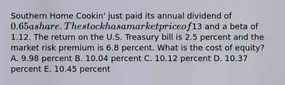 Southern Home Cookin' just paid its annual dividend of 0.65 a share. The stock has a market price of13 and a beta of 1.12. The return on the U.S. Treasury bill is 2.5 percent and the market risk premium is 6.8 percent. What is the cost of equity? A. 9.98 percent B. 10.04 percent C. 10.12 percent D. 10.37 percent E. 10.45 percent