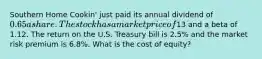 Southern Home Cookin' just paid its annual dividend of 0.65 a share. The stock has a market price of13 and a beta of 1.12. The return on the U.S. Treasury bill is 2.5% and the market risk premium is 6.8%. What is the cost of equity?