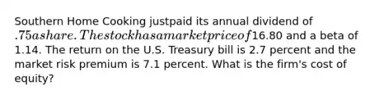 Southern Home Cooking justpaid its annual dividend of .75 a share. The stock has a market price of16.80 and a beta of 1.14. The return on the U.S. Treasury bill is 2.7 percent and the market risk premium is 7.1 percent. What is the firm's cost of equity?