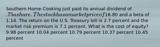 Southern Home Cooking just paid its annual dividend of .75 a share. The stock has a market price of16.80 and a beta of 1.14. The return on the U.S. Treasury bill is 2.7 percent and the market risk premium is 7.1 percent. What is the cost of equity? 9.98 percent 10.04 percent 10.79 percent 10.37 percent 10.45 percent