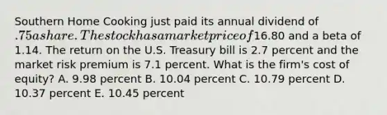 Southern Home Cooking just paid its annual dividend of .75 a share. The stock has a market price of16.80 and a beta of 1.14. The return on the U.S. Treasury bill is 2.7 percent and the market risk premium is 7.1 percent. What is the firm's cost of equity? A. 9.98 percent B. 10.04 percent C. 10.79 percent D. 10.37 percent E. 10.45 percent