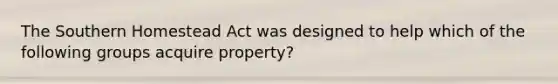 The Southern Homestead Act was designed to help which of the following groups acquire property?