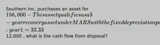 Southern Inc. purchases an asset for 156,000 - This asset qualifies as a 3-year recovery asset under MARS with the fixed depreciation percentages as follows: year 1 = 33.33%, year 2 = 44.45%, year 3 = 14.81%, and year 4 = 7.41%. Southern has a tax rate of 30%. If the asset is sold at the end of 3 years for12,000 , what is the cash flow from disposal?