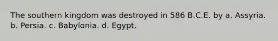 The southern kingdom was destroyed in 586 B.C.E. by a. Assyria. b. Persia. c. Babylonia. d. Egypt.