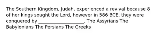 The Southern Kingdom, Judah, experienced a revival because 8 of her kings sought the Lord, however in 586 BCE, they were conquered by ____________________. The Assyrians The Babylonians The Persians The Greeks