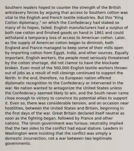 Southern leaders hoped to counter the strength of the British antislavery forces by arguing that access to Southern cotton was vital to the English and French textile industries. But this "King Cotton diplomacy," on which the Confederacy had staked so many of its hopes, failed. English manufacturers had a surplus of both raw cotton and finished goods on hand in 1861 and could withstand a temporary loss of access to American cotton. Later, as the supply of American cotton began to diminish, both England and France managed to keep some of their mills open by importing cotton from Egypt, India, and other sources. Equally important, English workers, the people most seriously threatened by the cotton shortage, did not clamor to have the blockade broken. Even most of the 500,000 English textile workers thrown out of jobs as a result of mill closings continued to support the North. In the end, therefore, no European nation offered diplomatic recognition to the Confederacy or intervened in the war. No nation wanted to antagonize the United States unless the Confederacy seemed likely to win, and the South never came close enough to victory to convince its potential allies to support it. Even so, there was considerable tension, and on occasion near hostilities, between the United States and Britain, beginning in the first days of the war. Great Britain declared itself neutral as soon as the fighting began, followed by France and other nations. The Union government was furious: neutrality implied that the two sides to the conflict had equal stature. Leaders in Washington were insisting that the conflict was simply a domestic insurrection, not a war between two legitimate governments.