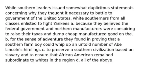 While southern leaders issued somewhat duplicitous statements concerning why they thought it necessary to battle to government of the United States, white southerners from all classes enlisted to fight Yankees a. because they believed the federal government and northern manufacturers were conspiring to raise their taxes and dump cheap manufactured good on the. b. for the sense of adventure they found in proving that a southern farm boy could whip up an untold number of Abe Lincoln's hirelings c. to preserve a southern civilization based on slavery and to ensure that African American remained subordinate to whites in the region d. all of the above