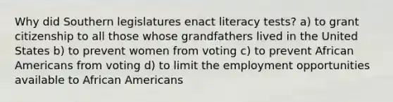 Why did Southern legislatures enact literacy tests? a) to grant citizenship to all those whose grandfathers lived in the United States b) to prevent women from voting c) to prevent African Americans from voting d) to limit the employment opportunities available to African Americans