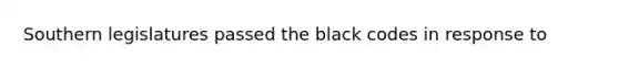 Southern legislatures passed the black codes in response to