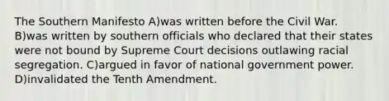 The Southern Manifesto A)was written before the Civil War. B)was written by southern officials who declared that their states were not bound by Supreme Court decisions outlawing racial segregation. C)argued in favor of national government power. D)invalidated the Tenth Amendment.