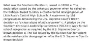 What was the Southern Manifesto, issued in 1956? a. The declaration issued by the Arkansas governor when he called on the National Guard to block a court-ordered desegregation of Little Rock's Central High School b. A statement by 101 congressmen denouncing the U.S. Supreme Court's Brown decision as "a clear abuse of judicial power" c. A pledge by the Southern Christian Leadership Conference (SCLC) to work for full school integration as required by the U.S. Supreme Court's Brown decision d. The call issued by the Ku Klux Klan for violent white resistance to desegregation after the U.S. Supreme Court's Brown decision