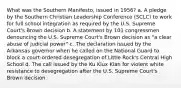 What was the Southern Manifesto, issued in 1956? a. A pledge by the Southern Christian Leadership Conference (SCLC) to work for full school integration as required by the U.S. Supreme Court's Brown decision b. A statement by 101 congressmen denouncing the U.S. Supreme Court's Brown decision as "a clear abuse of judicial power" c. The declaration issued by the Arkansas governor when he called on the National Guard to block a court-ordered desegregation of Little Rock's Central High School d. The call issued by the Ku Klux Klan for violent white resistance to desegregation after the U.S. Supreme Court's Brown decision