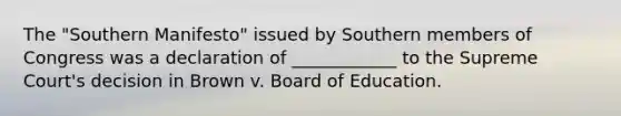 The "Southern Manifesto" issued by Southern members of Congress was a declaration of ____________ to the Supreme Court's decision in Brown v. Board of Education.