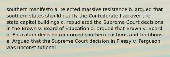 southern manifesto a. rejected massive resistance b. argued that southern states should not fly the Confederate flag over the state capitol buildings c. repudiated the Supreme Court decisions in the Brown v. Board of Education d. argued that Brown v. Board of Education decision reinforced southern customs and traditions e. Argued that the Supreme Court decision in Plessy v. Ferguson was unconstitutional