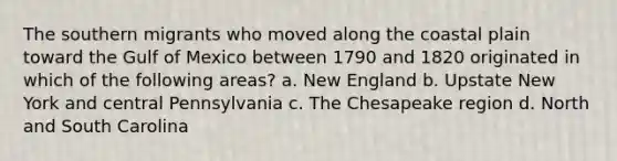 The southern migrants who moved along the coastal plain toward the Gulf of Mexico between 1790 and 1820 originated in which of the following areas? a. New England b. Upstate New York and central Pennsylvania c. The Chesapeake region d. North and South Carolina