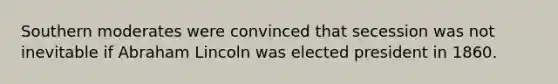 Southern moderates were convinced that secession was not inevitable if Abraham Lincoln was elected president in 1860.