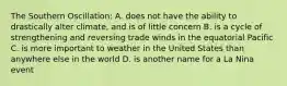 The Southern Oscillation: A. does not have the ability to drastically alter climate, and is of little concern B. is a cycle of strengthening and reversing trade winds in the equatorial Pacific C. is more important to weather in the United States than anywhere else in the world D. is another name for a La Nina event