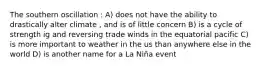 The southern oscillation : A) does not have the ability to drastically alter climate , and is of little concern B) is a cycle of strength ig and reversing trade winds in the equatorial pacific C) is more important to weather in the us than anywhere else in the world D) is another name for a La Niña event