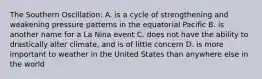 The Southern Oscillation: A. is a cycle of strengthening and weakening pressure patterns in the equatorial Pacific B. is another name for a La Nina event C. does not have the ability to drastically alter climate, and is of little concern D. is more important to weather in the United States than anywhere else in the world