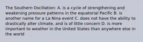 The Southern Oscillation: A. is a cycle of strengthening and weakening pressure patterns in the equatorial Pacific B. is another name for a La Nina event C. does not have the ability to drastically alter climate, and is of little concern D. is more important to weather in the United States than anywhere else in the world