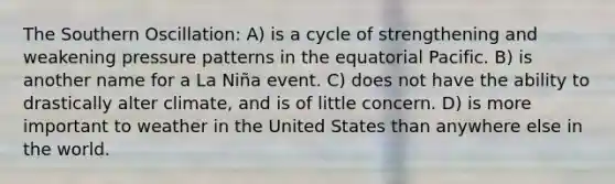 The Southern Oscillation: A) is a cycle of strengthening and weakening pressure patterns in the equatorial Pacific. B) is another name for a La Niña event. C) does not have the ability to drastically alter climate, and is of little concern. D) is more important to weather in the United States than anywhere else in the world.