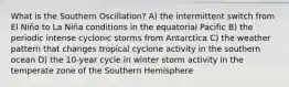 What is the Southern Oscillation? A) the intermittent switch from El Niño to La Niña conditions in the equatorial Pacific B) the periodic intense cyclonic storms from Antarctica C) the weather pattern that changes tropical cyclone activity in the southern ocean D) the 10-year cycle in winter storm activity in the temperate zone of the Southern Hemisphere