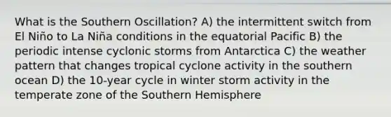 What is the Southern Oscillation? A) the intermittent switch from El Niño to La Niña conditions in the equatorial Pacific B) the periodic intense cyclonic storms from Antarctica C) the weather pattern that changes tropical cyclone activity in the southern ocean D) the 10-year cycle in winter storm activity in the temperate zone of the Southern Hemisphere