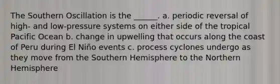 The Southern Oscillation is the ______. a. periodic reversal of high- and low-pressure systems on either side of the tropical Pacific Ocean b. change in upwelling that occurs along the coast of Peru during El Niño events c. process cyclones undergo as they move from the Southern Hemisphere to the Northern Hemisphere