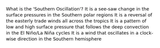 What is the 'Southern Oscillation'? It is a see-saw change in the surface pressures in the Southern polar regions It is a reversal of the easterly trade winds all across the tropics It is a pattern of low and high surface pressure that follows the deep convection in the El Niño/La Niña cycles It is a wind that oscillates in a clock-wise direction in the Southern hemisphere