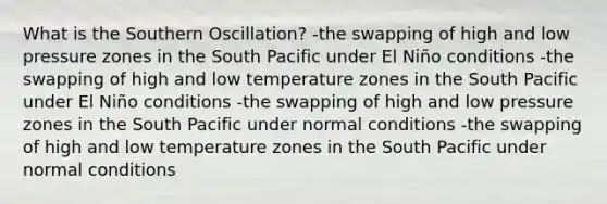 What is the Southern Oscillation? -the swapping of high and low pressure zones in the South Pacific under El Niño conditions -the swapping of high and low temperature zones in the South Pacific under El Niño conditions -the swapping of high and low pressure zones in the South Pacific under normal conditions -the swapping of high and low temperature zones in the South Pacific under normal conditions